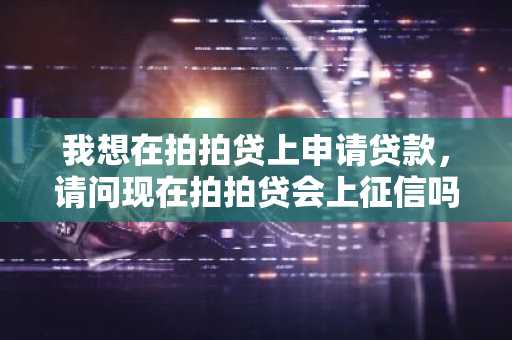 我想在拍拍贷上申请贷款，请问现在拍拍贷会上征信吗？