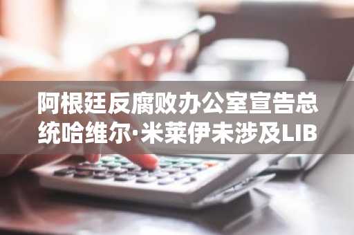 阿根廷反腐败办公室宣告总统哈维尔·米莱伊未涉及LIBRA加密货币骗局
