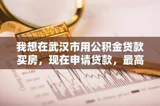 我想在武汉市用公积金贷款买房，现在申请贷款，最高可以有多少额度？