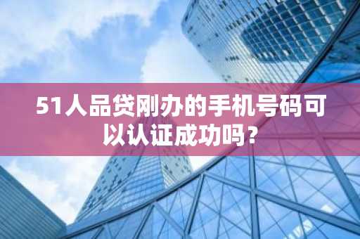 51人品贷刚办的手机号码可以认证成功吗？