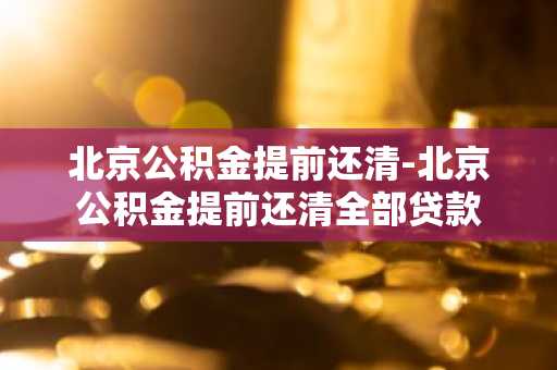 北京公积金提前还清-北京公积金提前还清全部贷款