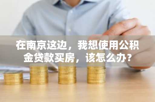 在南京这边，我想使用公积金贷款买房，该怎么办？