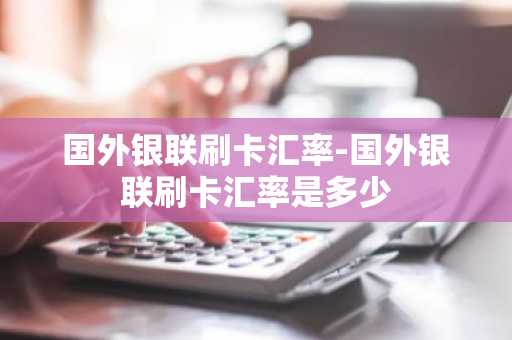 国外银联刷卡汇率-国外银联刷卡汇率是多少