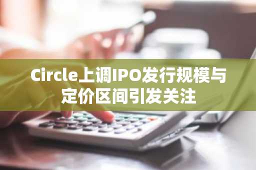 Circle上调IPO发行规模与定价区间引发关注