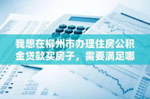 我想在柳州市办理住房公积金贷款买房子，需要满足哪些条件才可以申请贷款？