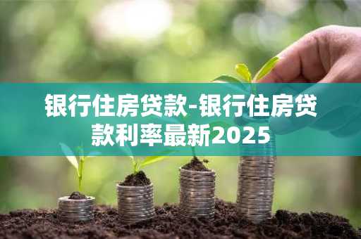 银行住房贷款-银行住房贷款利率最新2025