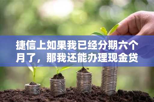 捷信上如果我已经分期六个月了，那我还能办理现金贷吗？