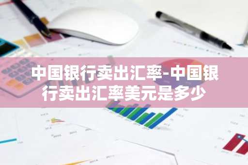 中国银行卖出汇率-中国银行卖出汇率美元是多少