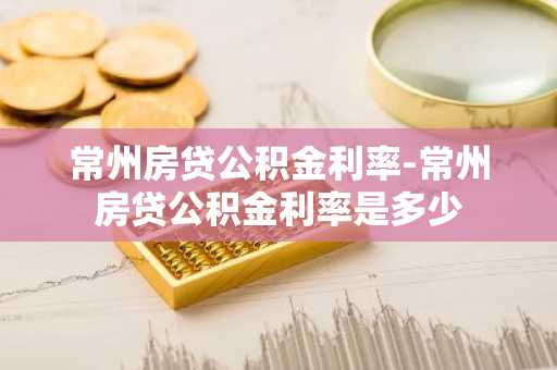常州房贷公积金利率-常州房贷公积金利率是多少