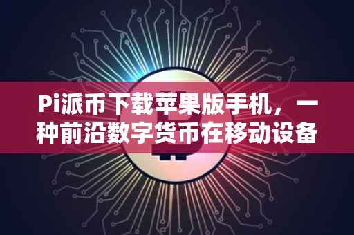 Pi派币下载苹果版手机，一种前沿数字货币在移动设备上的全新体验