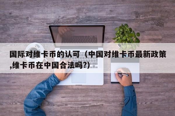国际对维卡币的认可（中国对维卡币最新政策,维卡币在中国合法吗?）