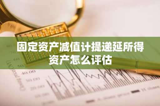 固定资产减值计提递延所得资产怎么评估