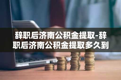 辞职后济南公积金提取-辞职后济南公积金提取多久到账
