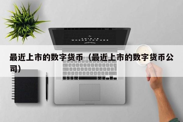 最近上市的数字货币（最近上市的数字货币公司）