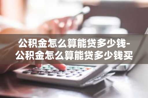 公积金怎么算能贷多少钱-公积金怎么算能贷多少钱买房