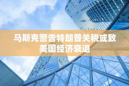 马斯克警告特朗普关税或致美国经济衰退