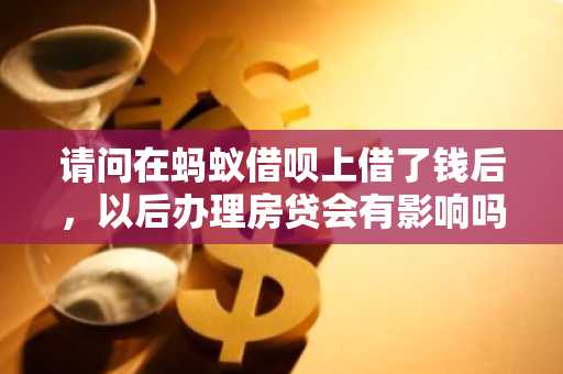 请问在蚂蚁借呗上借了钱后，以后办理房贷会有影响吗？