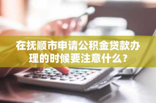 在抚顺市申请公积金贷款办理的时候要注意什么？