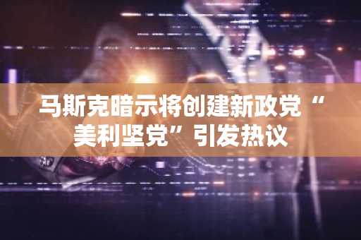 马斯克暗示将创建新政党“美利坚党”引发热议