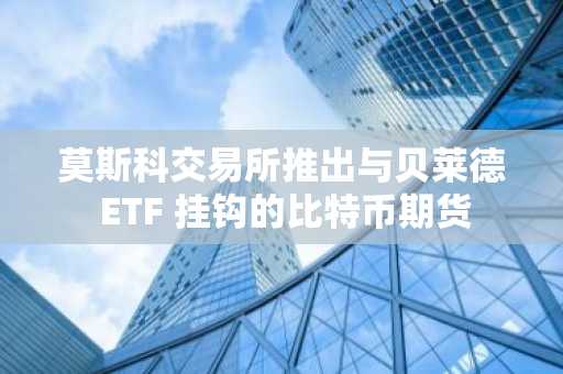 莫斯科交易所推出与贝莱德 ETF 挂钩的比特币期货