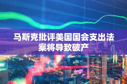马斯克批评美国国会支出法案将导致破产