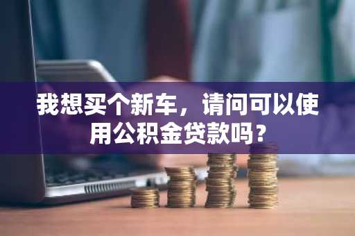 我想买个新车，请问可以使用公积金贷款吗？
