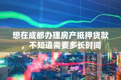 想在成都办理房产抵押贷款，不知道需要多长时间