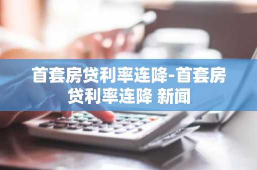 首套房贷利率连降-首套房贷利率连降 新闻
