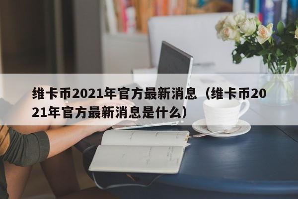 维卡币2021年官方最新消息（维卡币2021年官方最新消息是什么）