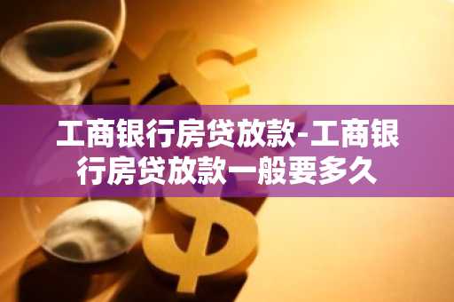 工商银行房贷放款-工商银行房贷放款一般要多久