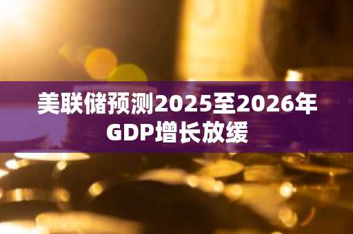美联储预测2025至2026年GDP增长放缓