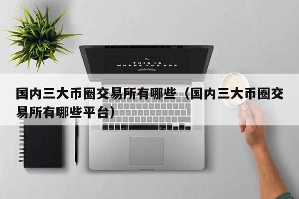 国内三大币圈交易所有哪些（国内三大币圈交易所有哪些平台）