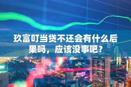 玖富叮当贷不还会有什么后果吗，应该没事吧？