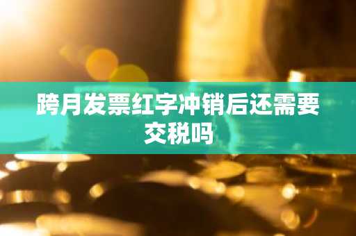 跨月发票红字冲销后还需要交税吗