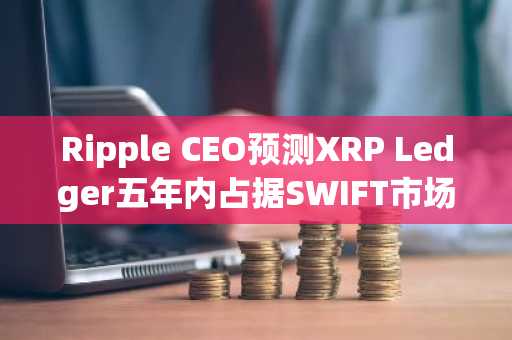 Ripple CEO预测XRP Ledger五年内占据SWIFT市场14%