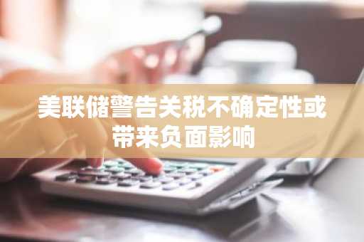 美联储警告关税不确定性或带来负面影响