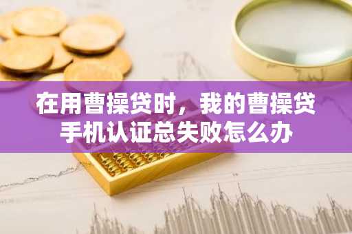 在用曹操贷时，我的曹操贷手机认证总失败怎么办
