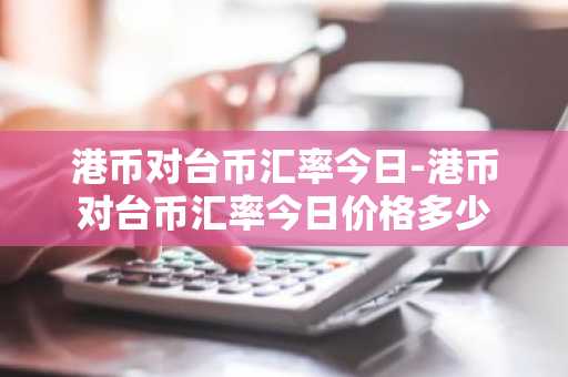 港币对台币汇率今日-港币对台币汇率今日价格多少