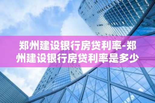 郑州建设银行房贷利率-郑州建设银行房贷利率是多少