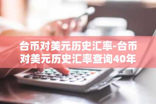 台币对美元历史汇率-台币对美元历史汇率查询40年