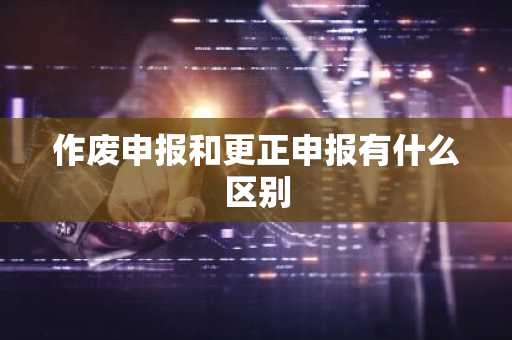 作废申报和更正申报有什么区别