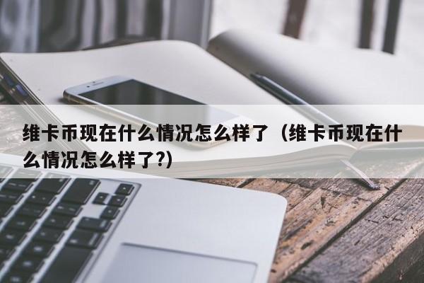维卡币现在什么情况怎么样了（维卡币现在什么情况怎么样了?）