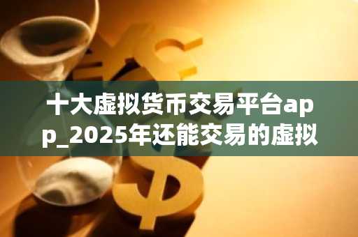 十大虚拟货币交易平台app_2025年还能交易的虚拟币平台