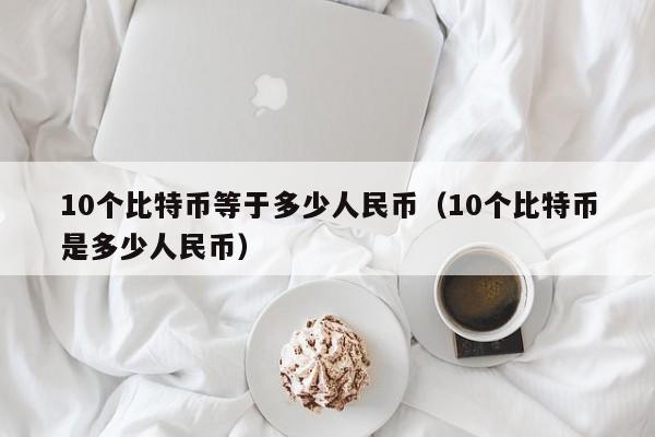 10个比特币等于多少人民币（10个比特币是多少人民币）
