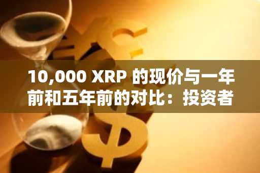 10,000 XRP 的现价与一年前和五年前的对比：投资者成本大幅攀升