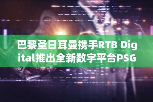 巴黎圣日耳曼携手RTB Digital推出全新数字平台PSG World