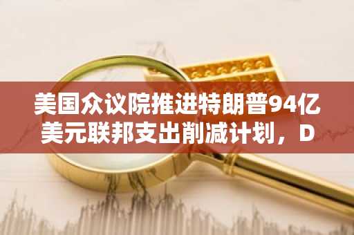 美国众议院推进特朗普94亿美元联邦支出削减计划，DOGE裁员引发混乱