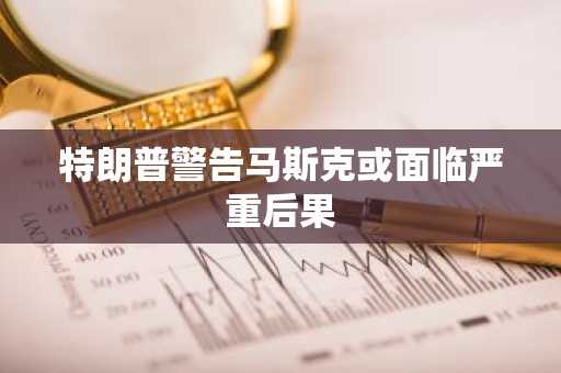 特朗普警告马斯克或面临严重后果