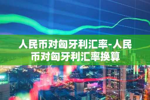 人民币对匈牙利汇率-人民币对匈牙利汇率换算