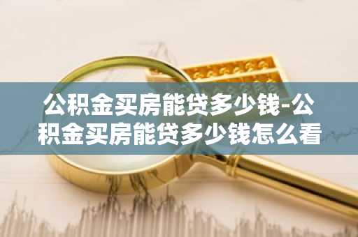 公积金买房能贷多少钱-公积金买房能贷多少钱怎么看